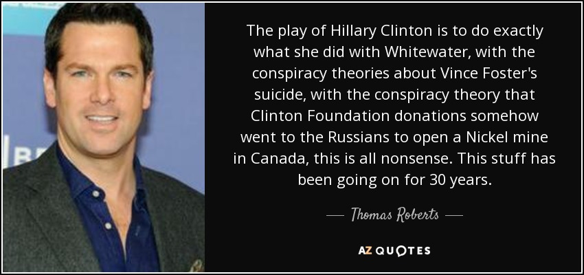 The play of Hillary Clinton is to do exactly what she did with Whitewater, with the conspiracy theories about Vince Foster's suicide, with the conspiracy theory that Clinton Foundation donations somehow went to the Russians to open a Nickel mine in Canada, this is all nonsense. This stuff has been going on for 30 years. - Thomas Roberts