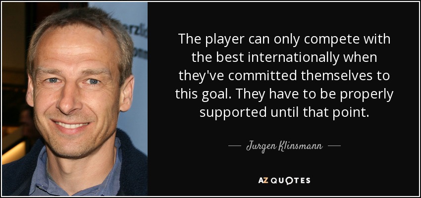 The player can only compete with the best internationally when they've committed themselves to this goal. They have to be properly supported until that point. - Jurgen Klinsmann