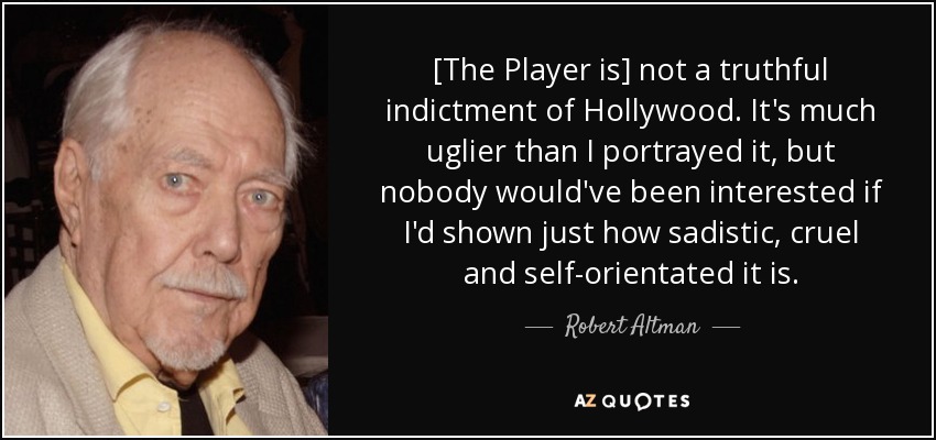 [The Player is] not a truthful indictment of Hollywood. It's much uglier than I portrayed it, but nobody would've been interested if I'd shown just how sadistic, cruel and self-orientated it is. - Robert Altman
