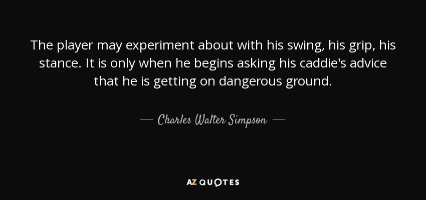 The player may experiment about with his swing, his grip, his stance. It is only when he begins asking his caddie's advice that he is getting on dangerous ground. - Charles Walter Simpson