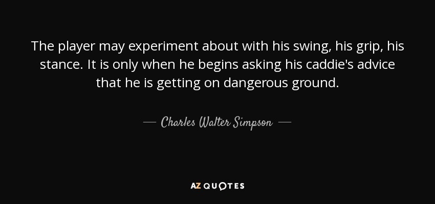 The player may experiment about with his swing, his grip, his stance. It is only when he begins asking his caddie's advice that he is getting on dangerous ground. - Charles Walter Simpson