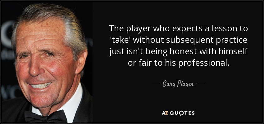 The player who expects a lesson to 'take' without subsequent practice just isn't being honest with himself or fair to his professional. - Gary Player