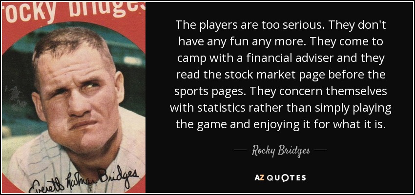 The players are too serious. They don't have any fun any more. They come to camp with a financial adviser and they read the stock market page before the sports pages. They concern themselves with statistics rather than simply playing the game and enjoying it for what it is. - Rocky Bridges