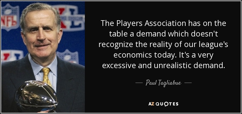 The Players Association has on the table a demand which doesn't recognize the reality of our league's economics today. It's a very excessive and unrealistic demand. - Paul Tagliabue