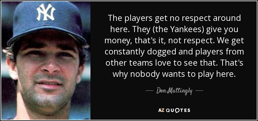 The players get no respect around here. They (the Yankees) give you money, that's it, not respect. We get constantly dogged and players from other teams love to see that. That's why nobody wants to play here. - Don Mattingly