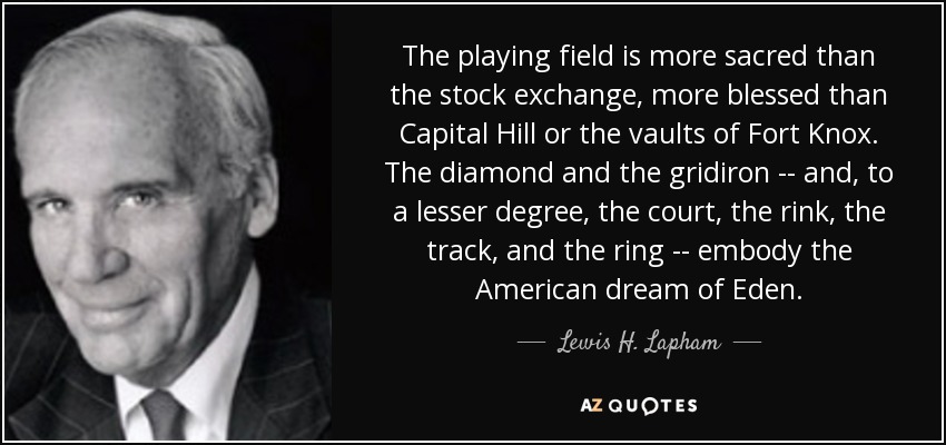 The playing field is more sacred than the stock exchange, more blessed than Capital Hill or the vaults of Fort Knox. The diamond and the gridiron -- and, to a lesser degree, the court, the rink, the track, and the ring -- embody the American dream of Eden. - Lewis H. Lapham