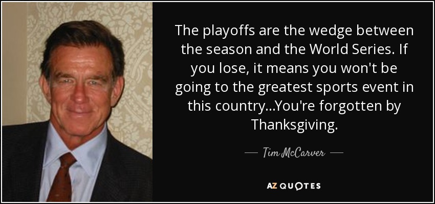The playoffs are the wedge between the season and the World Series. If you lose, it means you won't be going to the greatest sports event in this country...You're forgotten by Thanksgiving. - Tim McCarver