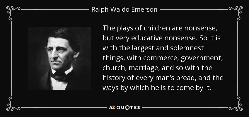 The plays of children are nonsense, but very educative nonsense. So it is with the largest and solemnest things, with commerce, government, church, marriage, and so with the history of every man's bread, and the ways by which he is to come by it. - Ralph Waldo Emerson