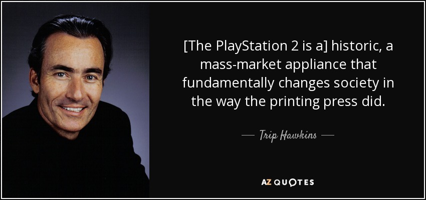 [The PlayStation 2 is a] historic, a mass-market appliance that fundamentally changes society in the way the printing press did. - Trip Hawkins