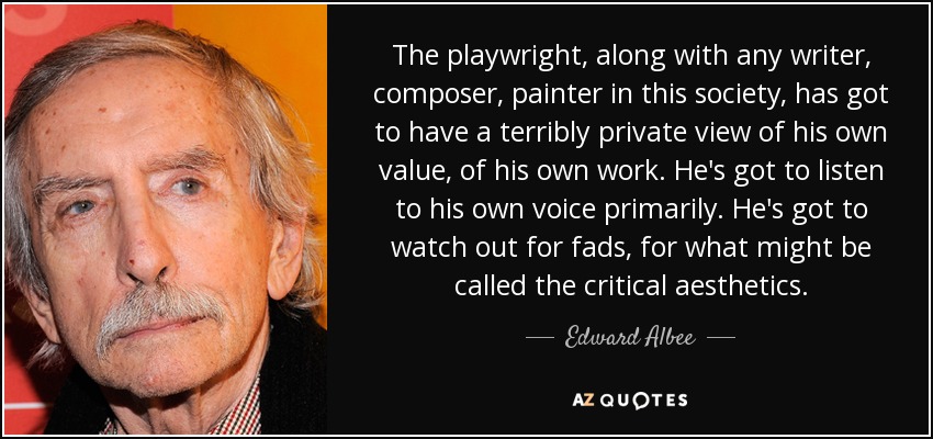 The playwright, along with any writer, composer, painter in this society, has got to have a terribly private view of his own value, of his own work. He's got to listen to his own voice primarily. He's got to watch out for fads, for what might be called the critical aesthetics. - Edward Albee