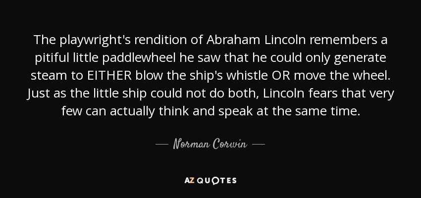 The playwright's rendition of Abraham Lincoln remembers a pitiful little paddlewheel he saw that he could only generate steam to EITHER blow the ship's whistle OR move the wheel. Just as the little ship could not do both, Lincoln fears that very few can actually think and speak at the same time. - Norman Corwin