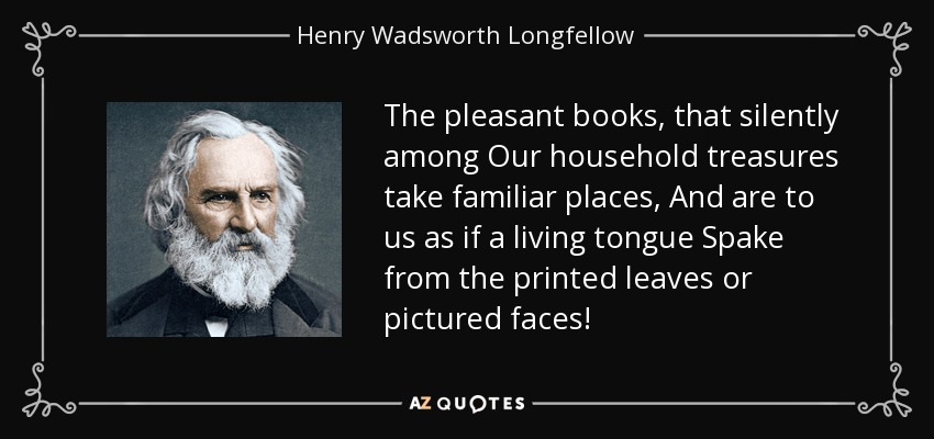 The pleasant books, that silently among Our household treasures take familiar places, And are to us as if a living tongue Spake from the printed leaves or pictured faces! - Henry Wadsworth Longfellow