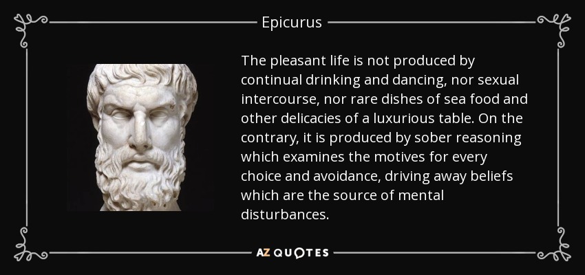 The pleasant life is not produced by continual drinking and dancing, nor sexual intercourse, nor rare dishes of sea food and other delicacies of a luxurious table. On the contrary, it is produced by sober reasoning which examines the motives for every choice and avoidance, driving away beliefs which are the source of mental disturbances. - Epicurus