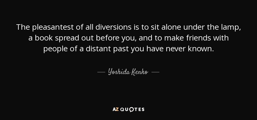 The pleasantest of all diversions is to sit alone under the lamp, a book spread out before you, and to make friends with people of a distant past you have never known. - Yoshida Kenko