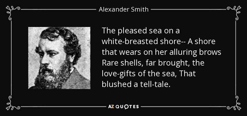 The pleased sea on a white-breasted shore-- A shore that wears on her alluring brows Rare shells, far brought, the love-gifts of the sea, That blushed a tell-tale. - Alexander Smith