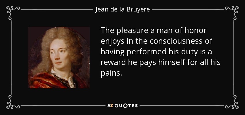 The pleasure a man of honor enjoys in the consciousness of having performed his duty is a reward he pays himself for all his pains. - Jean de la Bruyere