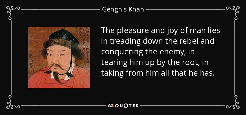 The pleasure and joy of man lies in treading down the rebel and conquering the enemy, in tearing him up by the root, in taking from him all that he has. - Genghis Khan