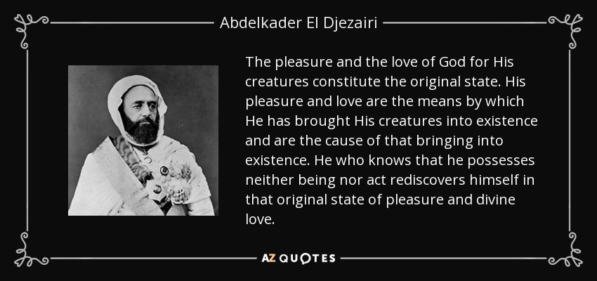 The pleasure and the love of God for His creatures constitute the original state. His pleasure and love are the means by which He has brought His creatures into existence and are the cause of that bringing into existence. He who knows that he possesses neither being nor act rediscovers himself in that original state of pleasure and divine love. - Abdelkader El Djezairi