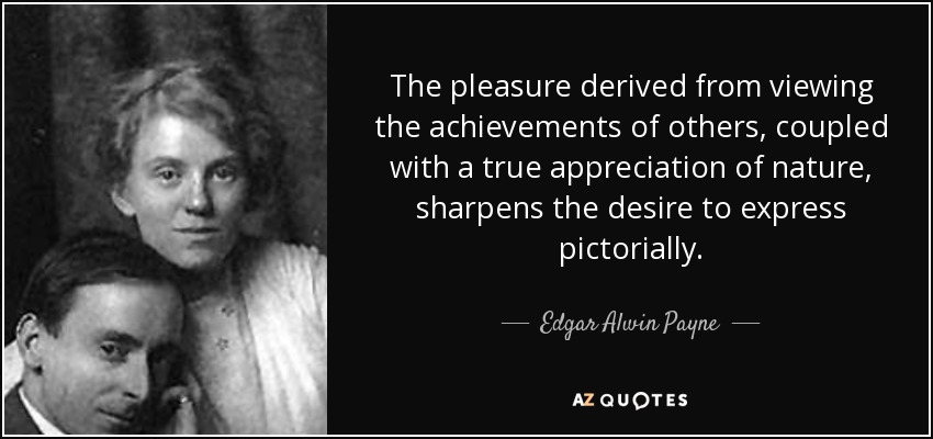 The pleasure derived from viewing the achievements of others, coupled with a true appreciation of nature, sharpens the desire to express pictorially. - Edgar Alwin Payne