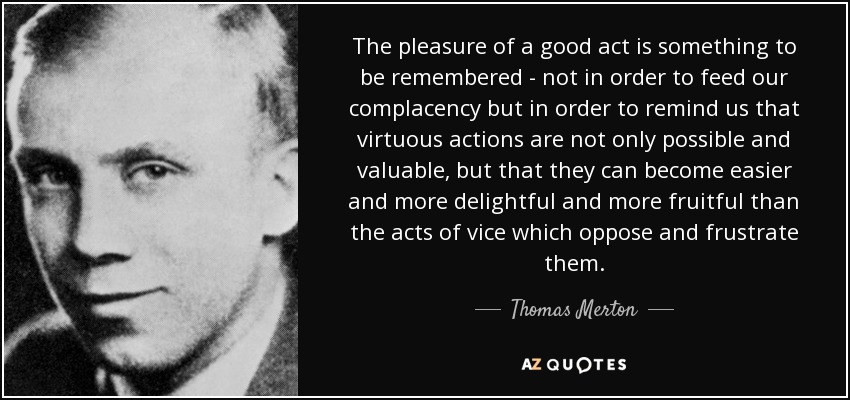 The pleasure of a good act is something to be remembered - not in order to feed our complacency but in order to remind us that virtuous actions are not only possible and valuable, but that they can become easier and more delightful and more fruitful than the acts of vice which oppose and frustrate them. - Thomas Merton