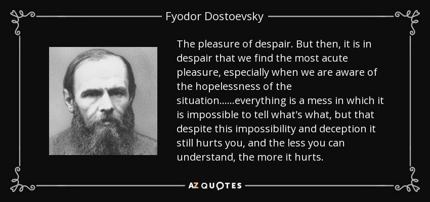 The pleasure of despair. But then, it is in despair that we find the most acute pleasure, especially when we are aware of the hopelessness of the situation... ...everything is a mess in which it is impossible to tell what's what, but that despite this impossibility and deception it still hurts you, and the less you can understand, the more it hurts. - Fyodor Dostoevsky