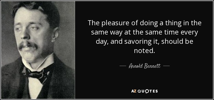 The pleasure of doing a thing in the same way at the same time every day, and savoring it, should be noted. - Arnold Bennett