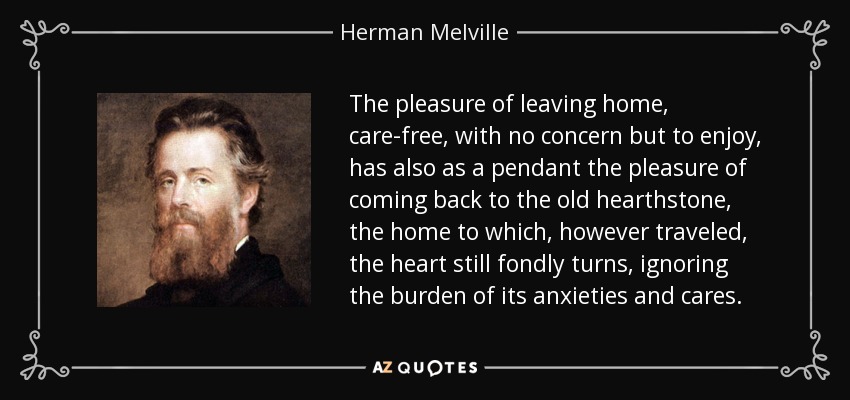 The pleasure of leaving home, care-free, with no concern but to enjoy, has also as a pendant the pleasure of coming back to the old hearthstone, the home to which, however traveled, the heart still fondly turns, ignoring the burden of its anxieties and cares. - Herman Melville