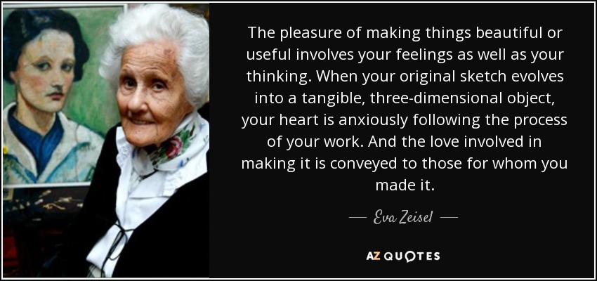 The pleasure of making things beautiful or useful involves your feelings as well as your thinking. When your original sketch evolves into a tangible, three-dimensional object, your heart is anxiously following the process of your work. And the love involved in making it is conveyed to those for whom you made it. - Eva Zeisel