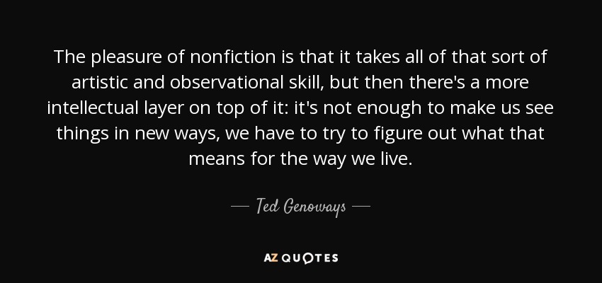 The pleasure of nonfiction is that it takes all of that sort of artistic and observational skill, but then there's a more intellectual layer on top of it: it's not enough to make us see things in new ways, we have to try to figure out what that means for the way we live. - Ted Genoways
