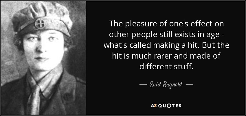 The pleasure of one's effect on other people still exists in age - what's called making a hit. But the hit is much rarer and made of different stuff. - Enid Bagnold