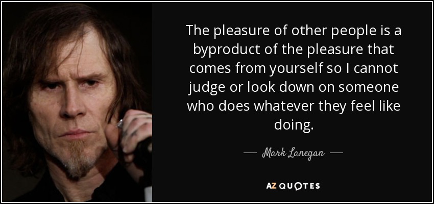 The pleasure of other people is a byproduct of the pleasure that comes from yourself so I cannot judge or look down on someone who does whatever they feel like doing. - Mark Lanegan