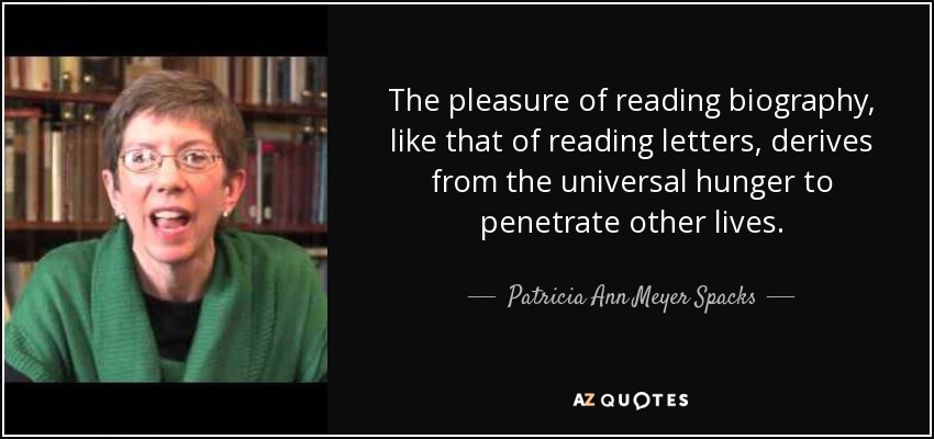 The pleasure of reading biography, like that of reading letters, derives from the universal hunger to penetrate other lives. - Patricia Ann Meyer Spacks