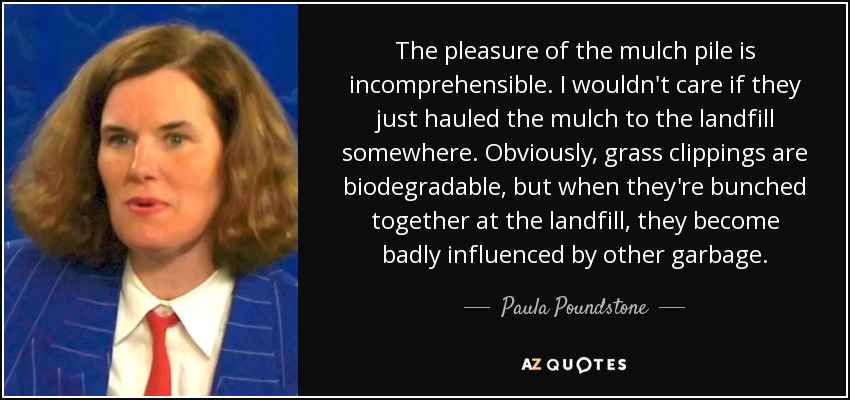 The pleasure of the mulch pile is incomprehensible. I wouldn't care if they just hauled the mulch to the landfill somewhere. Obviously, grass clippings are biodegradable, but when they're bunched together at the landfill, they become badly influenced by other garbage. - Paula Poundstone