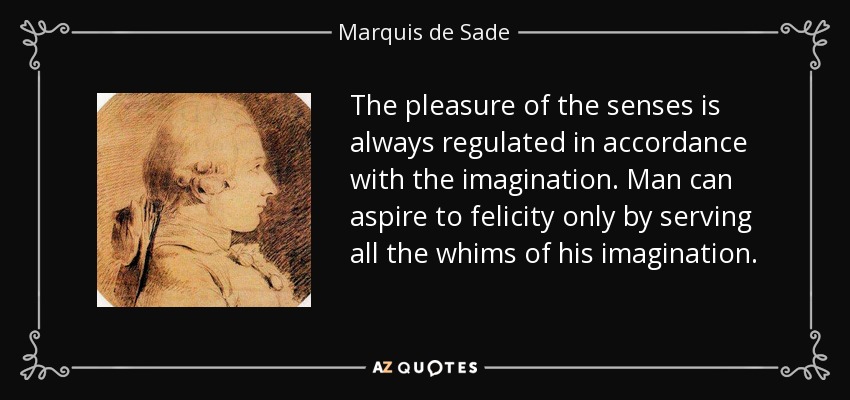 The pleasure of the senses is always regulated in accordance with the imagination. Man can aspire to felicity only by serving all the whims of his imagination. - Marquis de Sade