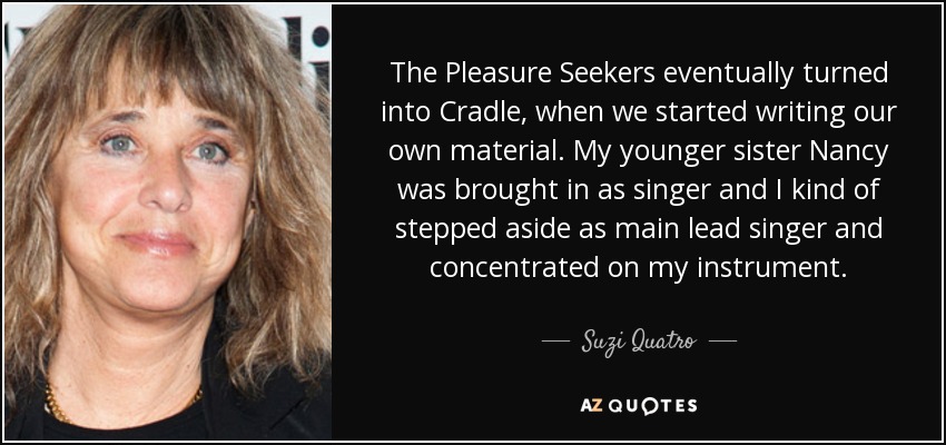 The Pleasure Seekers eventually turned into Cradle, when we started writing our own material. My younger sister Nancy was brought in as singer and I kind of stepped aside as main lead singer and concentrated on my instrument. - Suzi Quatro