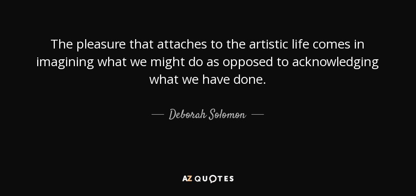 The pleasure that attaches to the artistic life comes in imagining what we might do as opposed to acknowledging what we have done. - Deborah Solomon