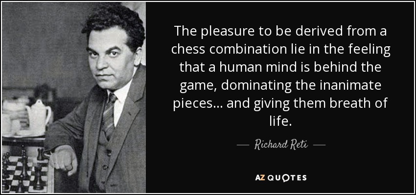 The pleasure to be derived from a chess combination lie in the feeling that a human mind is behind the game, dominating the inanimate pieces ... and giving them breath of life. - Richard Reti