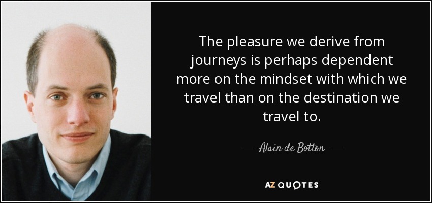 The pleasure we derive from journeys is perhaps dependent more on the mindset with which we travel than on the destination we travel to. - Alain de Botton