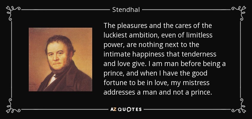 The pleasures and the cares of the luckiest ambition, even of limitless power, are nothing next to the intimate happiness that tenderness and love give. I am man before being a prince, and when I have the good fortune to be in love, my mistress addresses a man and not a prince. - Stendhal