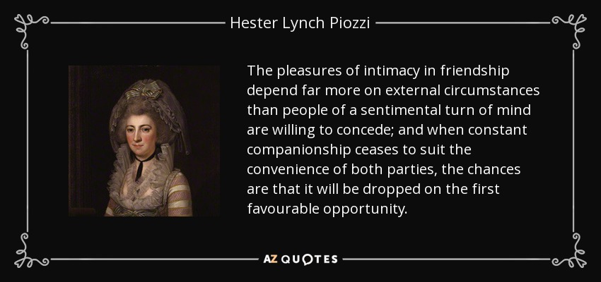 The pleasures of intimacy in friendship depend far more on external circumstances than people of a sentimental turn of mind are willing to concede; and when constant companionship ceases to suit the convenience of both parties, the chances are that it will be dropped on the first favourable opportunity. - Hester Lynch Piozzi