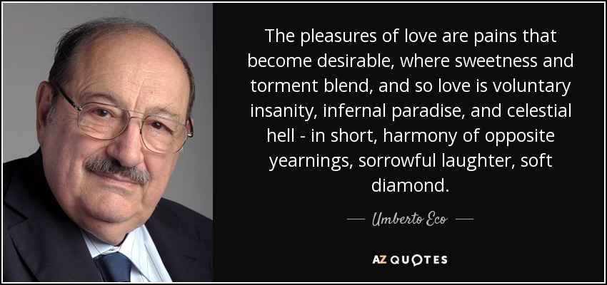 The pleasures of love are pains that become desirable, where sweetness and torment blend, and so love is voluntary insanity, infernal paradise, and celestial hell - in short, harmony of opposite yearnings, sorrowful laughter, soft diamond. - Umberto Eco