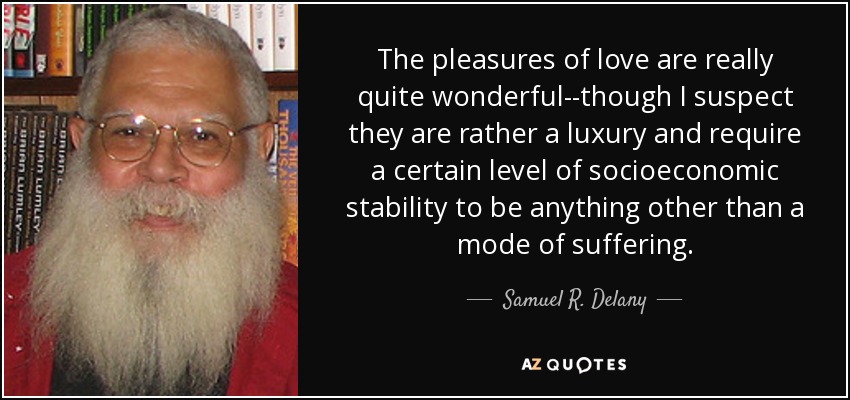 The pleasures of love are really quite wonderful--though I suspect they are rather a luxury and require a certain level of socioeconomic stability to be anything other than a mode of suffering. - Samuel R. Delany