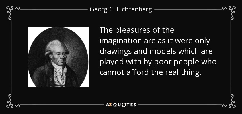 The pleasures of the imagination are as it were only drawings and models which are played with by poor people who cannot afford the real thing. - Georg C. Lichtenberg