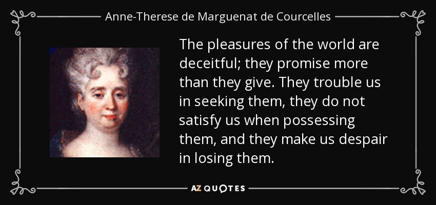 The pleasures of the world are deceitful; they promise more than they give. They trouble us in seeking them, they do not satisfy us when possessing them, and they make us despair in losing them. - Anne-Therese de Marguenat de Courcelles