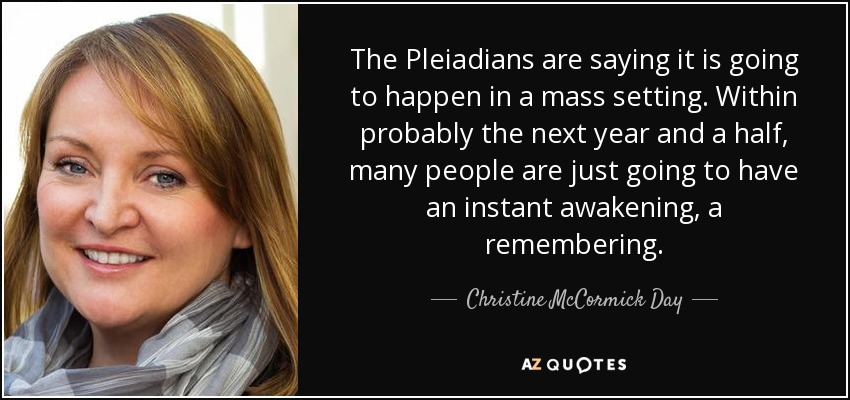 The Pleiadians are saying it is going to happen in a mass setting. Within probably the next year and a half, many people are just going to have an instant awakening, a remembering. - Christine McCormick Day