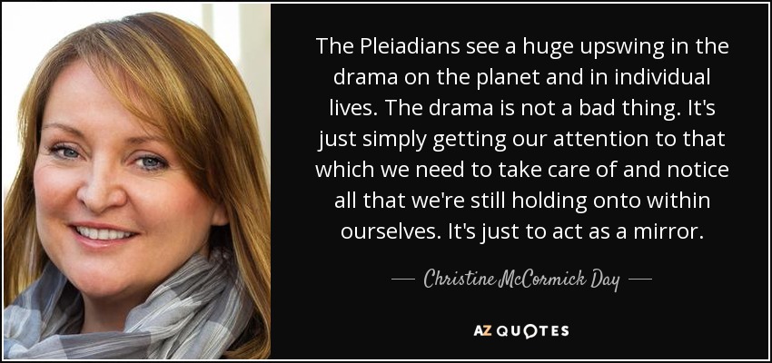 The Pleiadians see a huge upswing in the drama on the planet and in individual lives. The drama is not a bad thing. It's just simply getting our attention to that which we need to take care of and notice all that we're still holding onto within ourselves. It's just to act as a mirror. - Christine McCormick Day