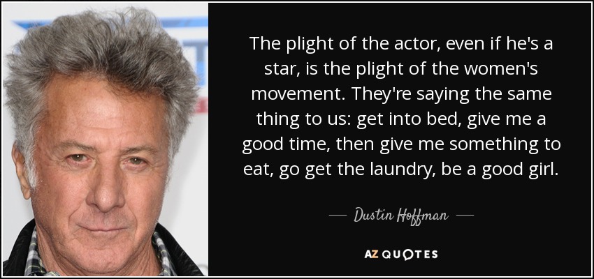 The plight of the actor, even if he's a star, is the plight of the women's movement. They're saying the same thing to us: get into bed, give me a good time, then give me something to eat, go get the laundry, be a good girl. - Dustin Hoffman