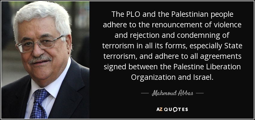 The PLO and the Palestinian people adhere to the renouncement of violence and rejection and condemning of terrorism in all its forms, especially State terrorism, and adhere to all agreements signed between the Palestine Liberation Organization and Israel. - Mahmoud Abbas