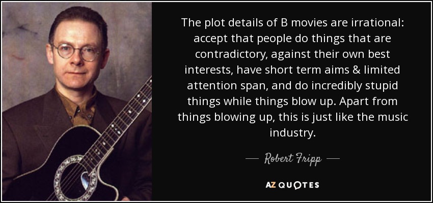 The plot details of B movies are irrational: accept that people do things that are contradictory, against their own best interests, have short term aims & limited attention span, and do incredibly stupid things while things blow up. Apart from things blowing up, this is just like the music industry. - Robert Fripp