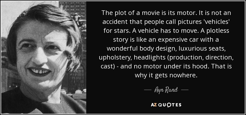 The plot of a movie is its motor. It is not an accident that people call pictures 'vehicles' for stars. A vehicle has to move. A plotless story is like an expensive car with a wonderful body design, luxurious seats, upholstery, headlights (production, direction, cast) - and no motor under its hood. That is why it gets nowhere. - Ayn Rand